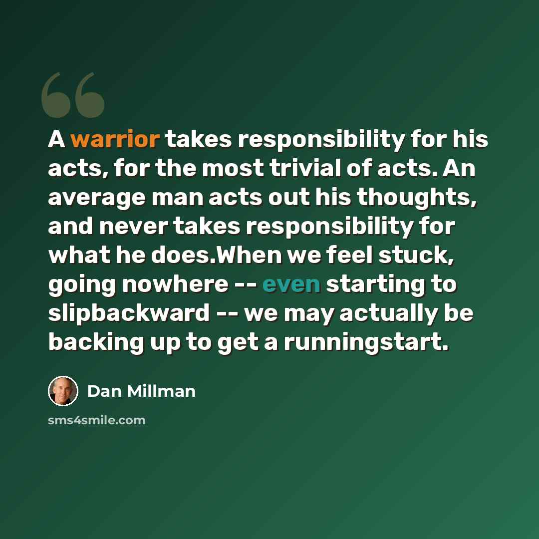 “A warrior takes responsibility for his acts, for the most trivial of acts. An average man acts out his thoughts, and never takes responsibility for what he does.When we feel stuck, going nowhere -- even starting to slipbackward -- we may actually be backing up to get a runningstart.” quote by Dan Millman