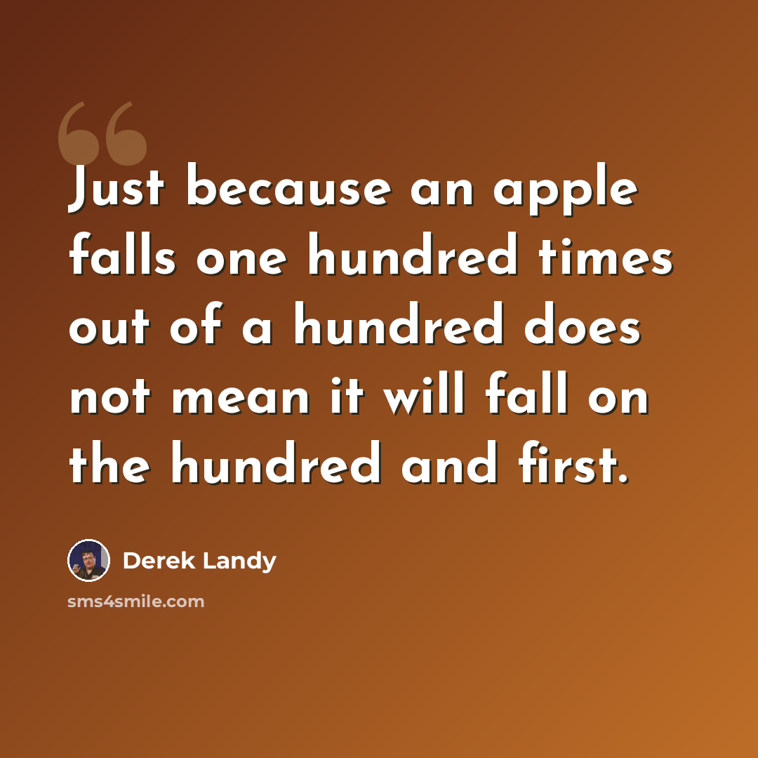 “Just because an apple falls one hundred times out of a hundred does not mean it will fall on the hundred and first.” quote by Derek Landy