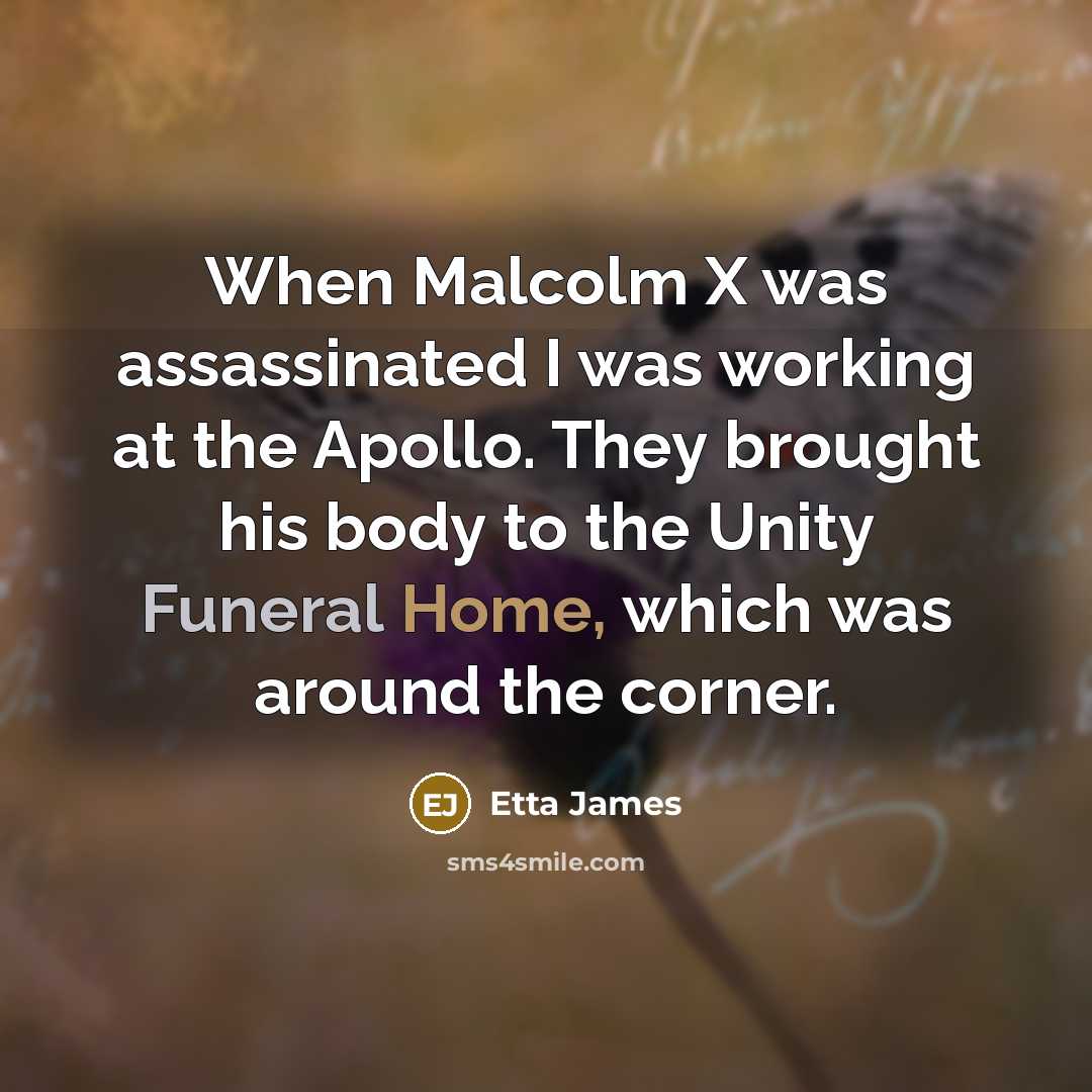 “When Malcolm X was assassinated I was working at the Apollo. They brought his body to the Unity Funeral Home, which was around the corner.” quote by Etta James