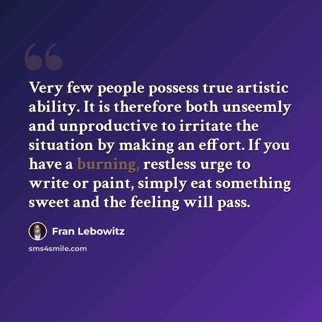 “Very few people possess true artistic ability. It is therefore both unseemly and unproductive to irritate the situation by making an effort. If you have a burning, restless urge to write or paint, simply eat something sweet and the feeling will pass.” quote by Fran Lebowitz