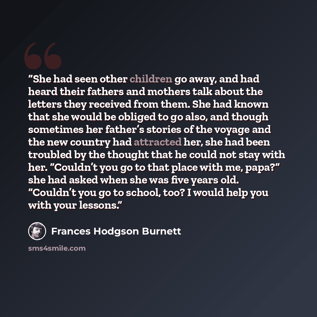 “She had seen other children go away, and had heard their fathers and mothers talk about the letters they received from them. She had known that she would be obliged to go also, and though sometimes her father’s stories of the voyage and the new country had attracted her, she had been troubled by…” quote by Frances Hodgson Burnett