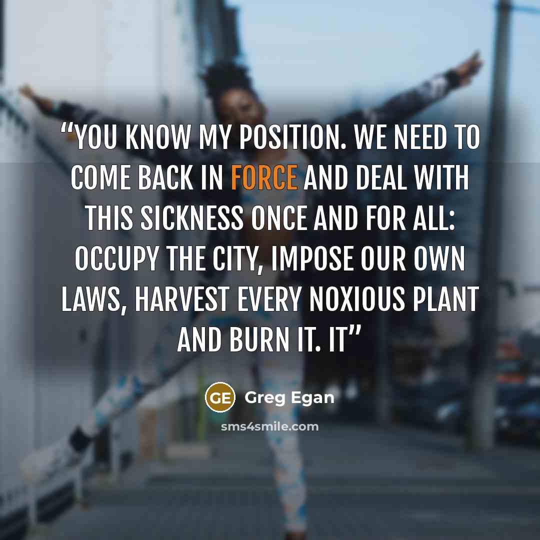 “You know my position. We need to come back in force and deal with this sickness once and for all: occupy the city, impose our own laws, harvest every noxious plant and burn it. It” quote by Greg Egan
