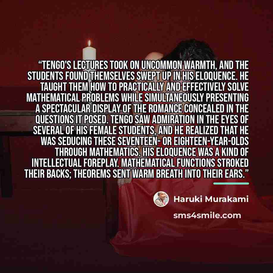 “Tengo's lectures took on uncommon warmth, and the students found themselves swept up in his eloquence. He taught them how to practically and effectively solve mathematical problems while simultaneously presenting a spectacular display of the romance concealed in the questions it posed. Tengo saw…” quote by Haruki Murakami
