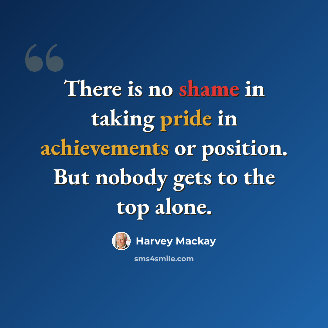 “There is no shame in taking pride in achievements or position. But nobody gets to the top alone.” quote by Harvey Mackay