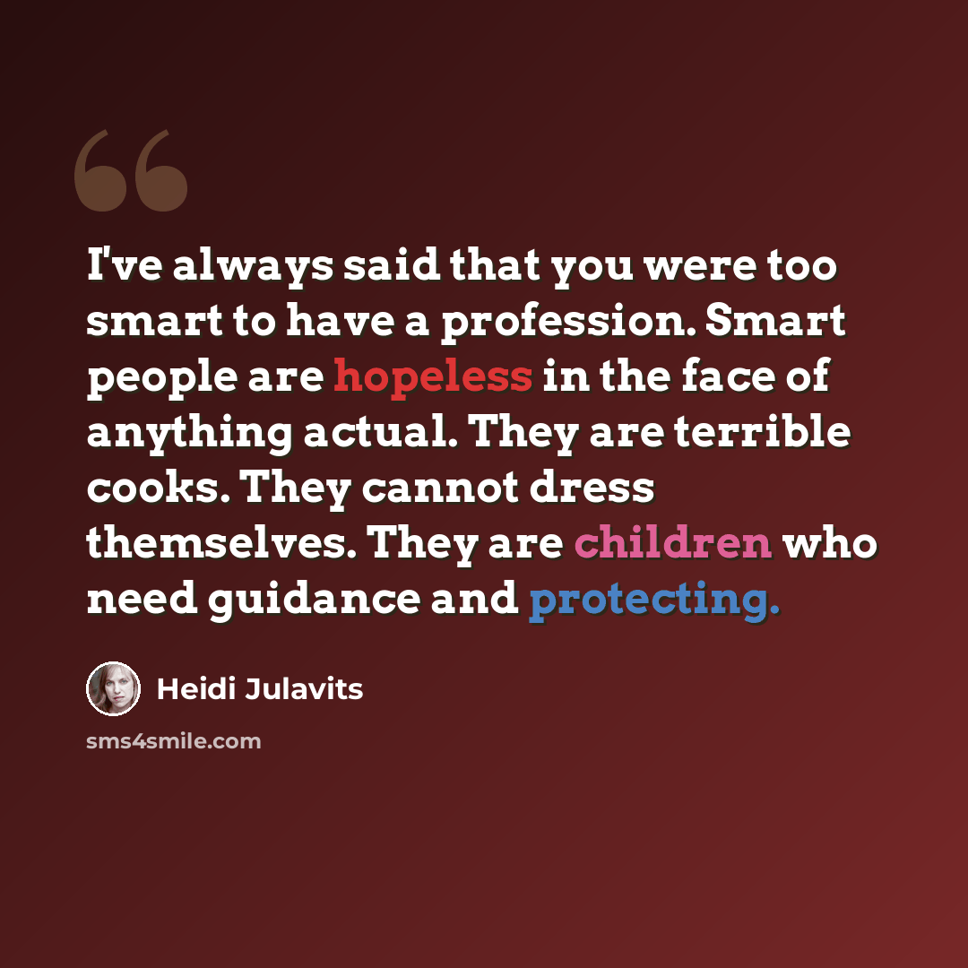 “I've always said that you were too smart to have a profession. Smart people are hopeless in the face of anything actual. They are terrible cooks. They cannot dress themselves. They are children who need guidance and protecting.” quote by Heidi Julavits