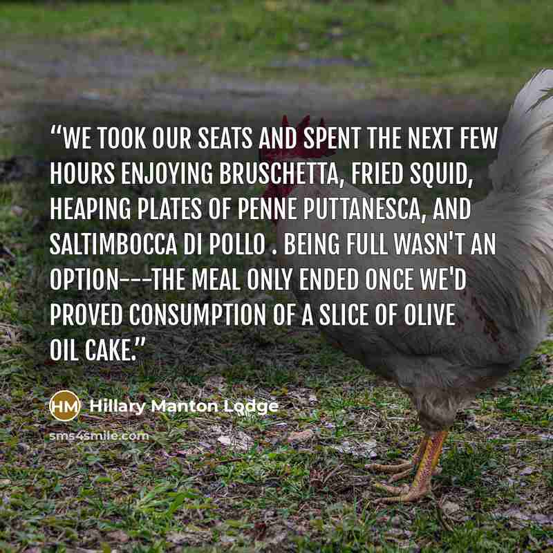 “We took our seats and spent the next few hours enjoying bruschetta, fried squid, heaping plates of penne puttanesca, and saltimbocca di pollo . Being full wasn't an option---the meal only ended once we'd proved consumption of a slice of olive oil cake.” quote by Hillary Manton Lodge