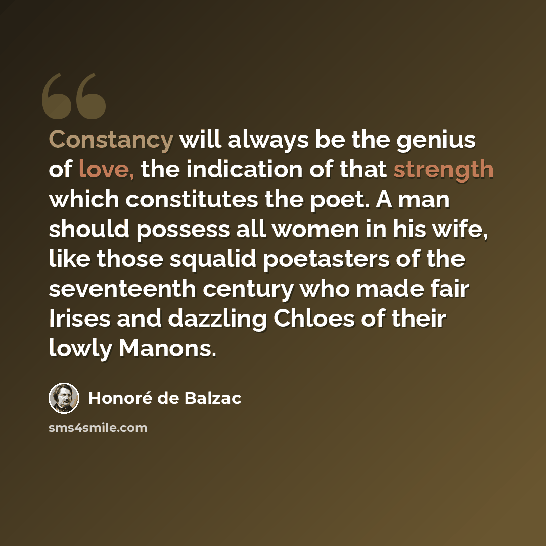 “Constancy will always be the genius of love, the indication of that strength which constitutes the poet. A man should possess all women in his wife, like those squalid poetasters of the seventeenth century who made fair Irises and dazzling Chloes of their lowly Manons.” quote by Honore de Balzac