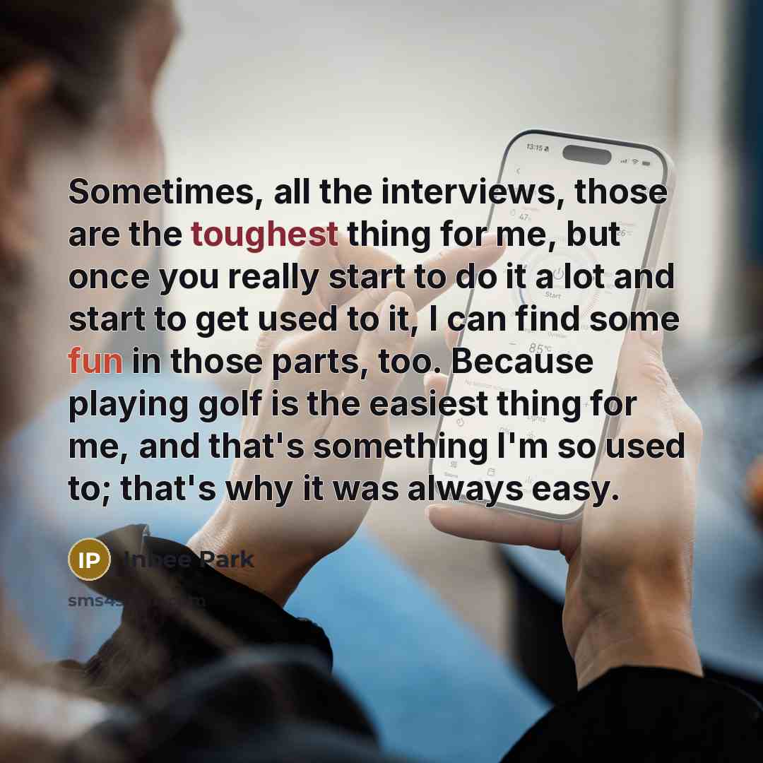 “Sometimes, all the interviews, those are the toughest thing for me, but once you really start to do it a lot and start to get used to it, I can find some fun in those parts, too. Because playing golf is the easiest thing for me, and that's something I'm so used to; that's why it was always easy.” quote by Inbee Park