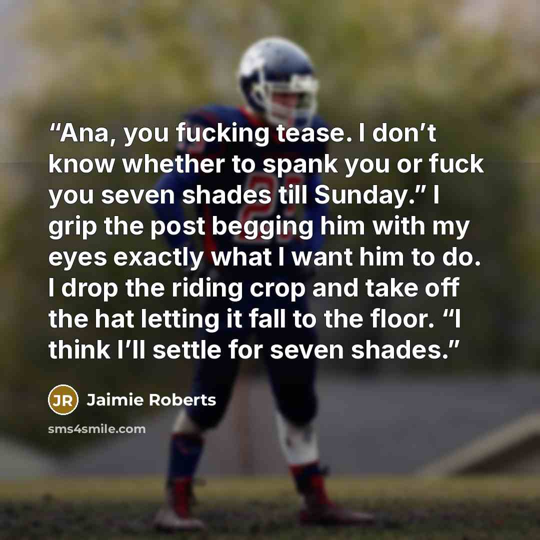 “Ana, you fucking tease. I don’t know whether to spank you or fuck you seven shades till Sunday.” I grip the post begging him with my eyes exactly what I want him to do. I drop the riding crop and take off the hat letting it fall to the floor. “I think I’ll settle for seven shades.” quote by Jaimie Roberts