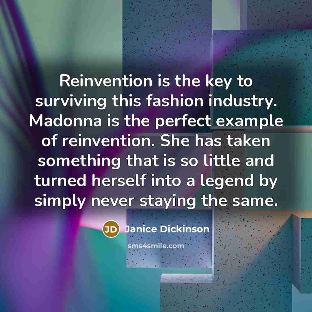 “Reinvention is the key to surviving this fashion industry. Madonna is the perfect example of reinvention. She has taken something that is so little and turned herself into a legend by simply never staying the same.” quote by Janice Dickinson