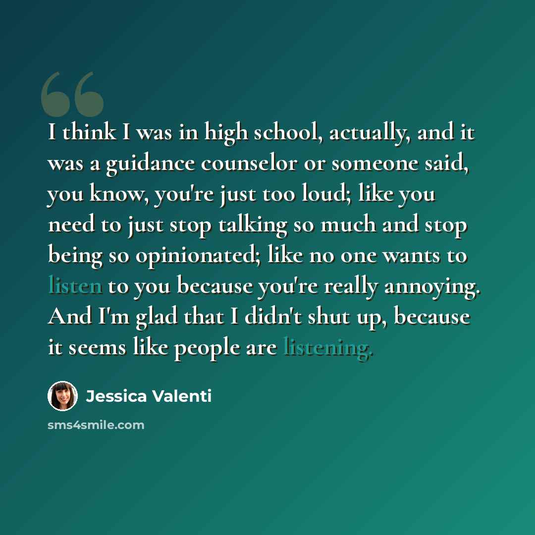 “I think I was in high school, actually, and it was a guidance counselor or someone said, you know, you're just too loud; like you need to just stop talking so much and stop being so opinionated; like no one wants to listen to you because you're really annoying. And I'm glad that I didn't shut up…” quote by Jessica Valenti