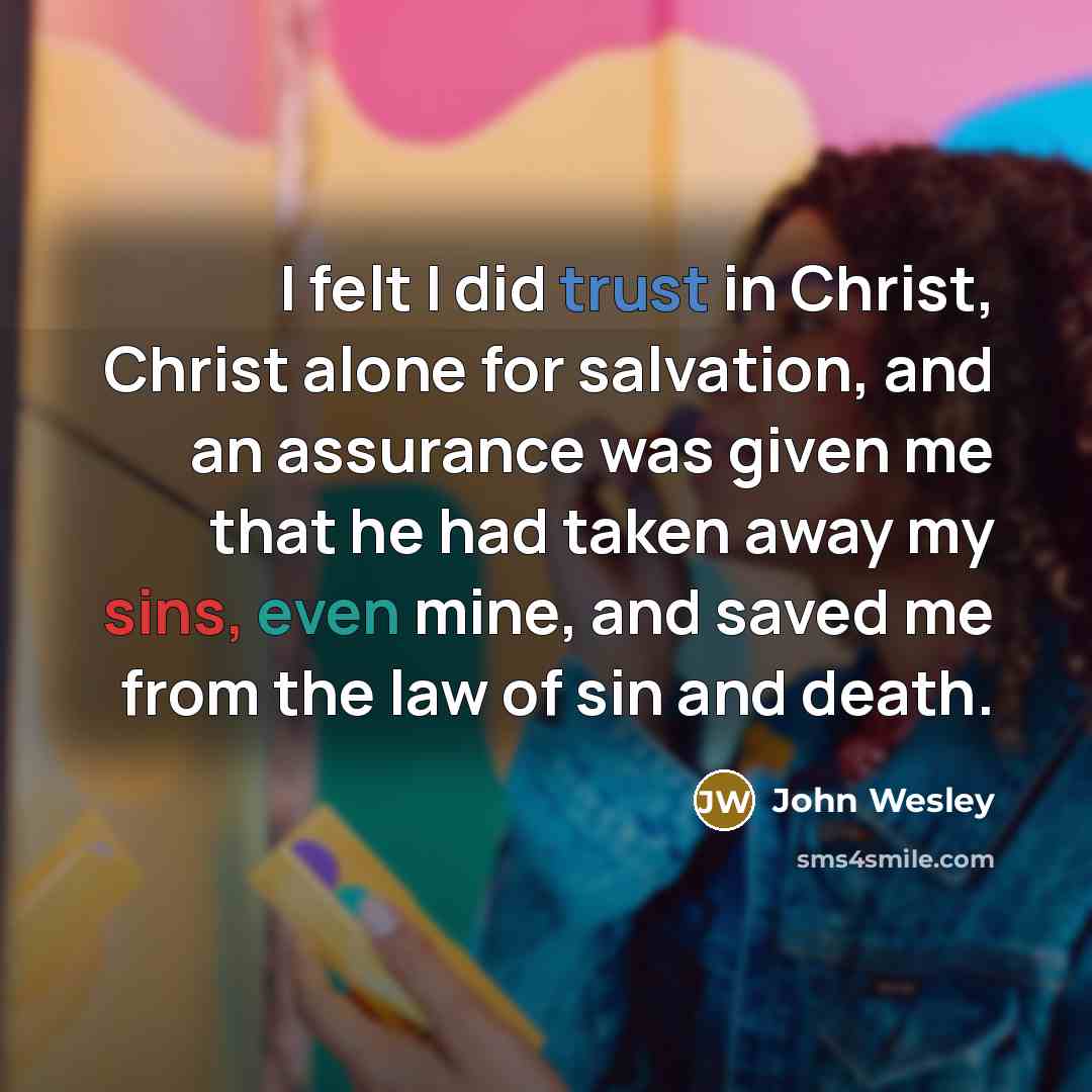 “I felt I did trust in Christ, Christ alone for salvation, and an assurance was given me that he had taken away my sins, even mine, and saved me from the law of sin and death.” quote by John Wesley