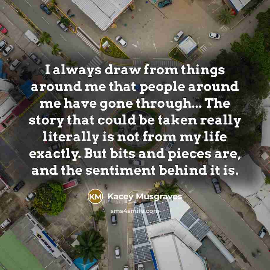 “I always draw from things around me that people around me have gone through... The story that could be taken really literally is not from my life exactly. But bits and pieces are, and the sentiment behind it is.” quote by Kacey Musgraves