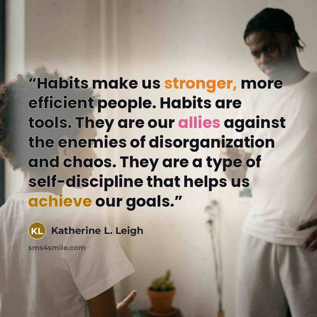“Habits make us stronger, more efficient people. Habits are tools. They are our allies against the enemies of disorganization and chaos. They are a type of self-discipline that helps us achieve our goals.” quote by Katherine L. Leigh