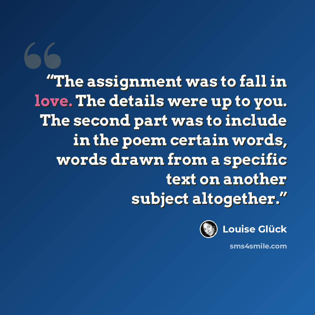 “The assignment was to fall in love. The details were up to you. The second part was to include in the poem certain words, words drawn from a specific text on another subject altogether.” quote by Louise Glück