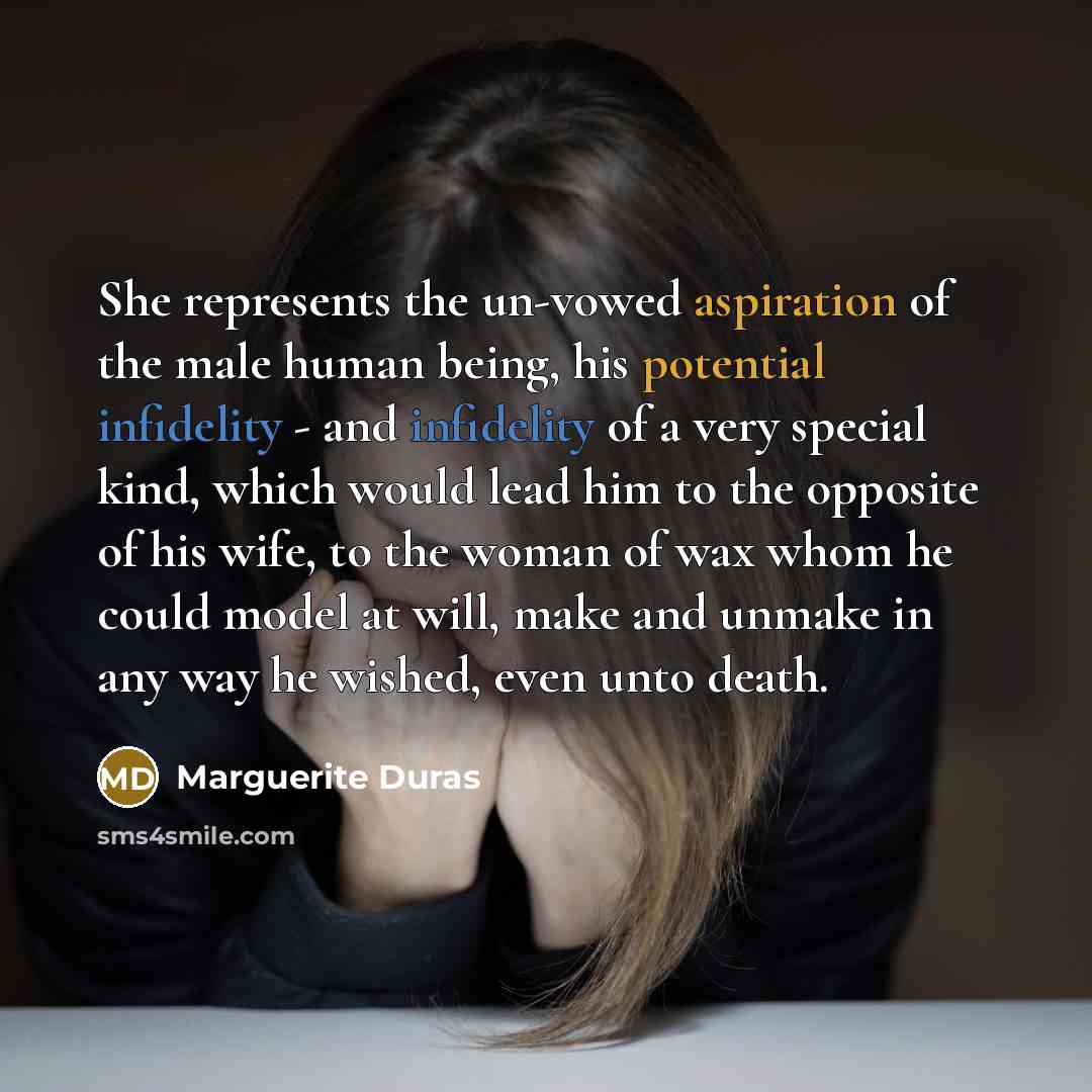 “She represents the un-vowed aspiration of the male human being, his potential infidelity - and infidelity of a very special kind, which would lead him to the opposite of his wife, to the woman of wax whom he could model at will, make and unmake in any way he wished, even unto death.” quote by Marguerite Duras