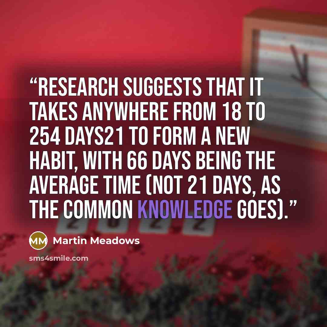 “Research suggests that it takes anywhere from 18 to 254 days21 to form a new habit, with 66 days being the average time (not 21 days, as the common knowledge goes).” quote by Martin Meadows