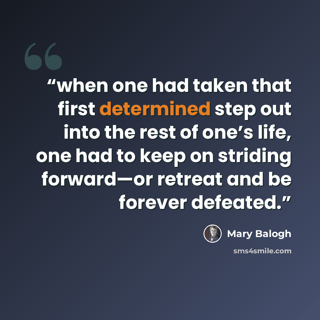 “when one had taken that first determined step out into the rest of one’s life, one had to keep on striding forward—or retreat and be forever defeated.” quote by Mary Balogh