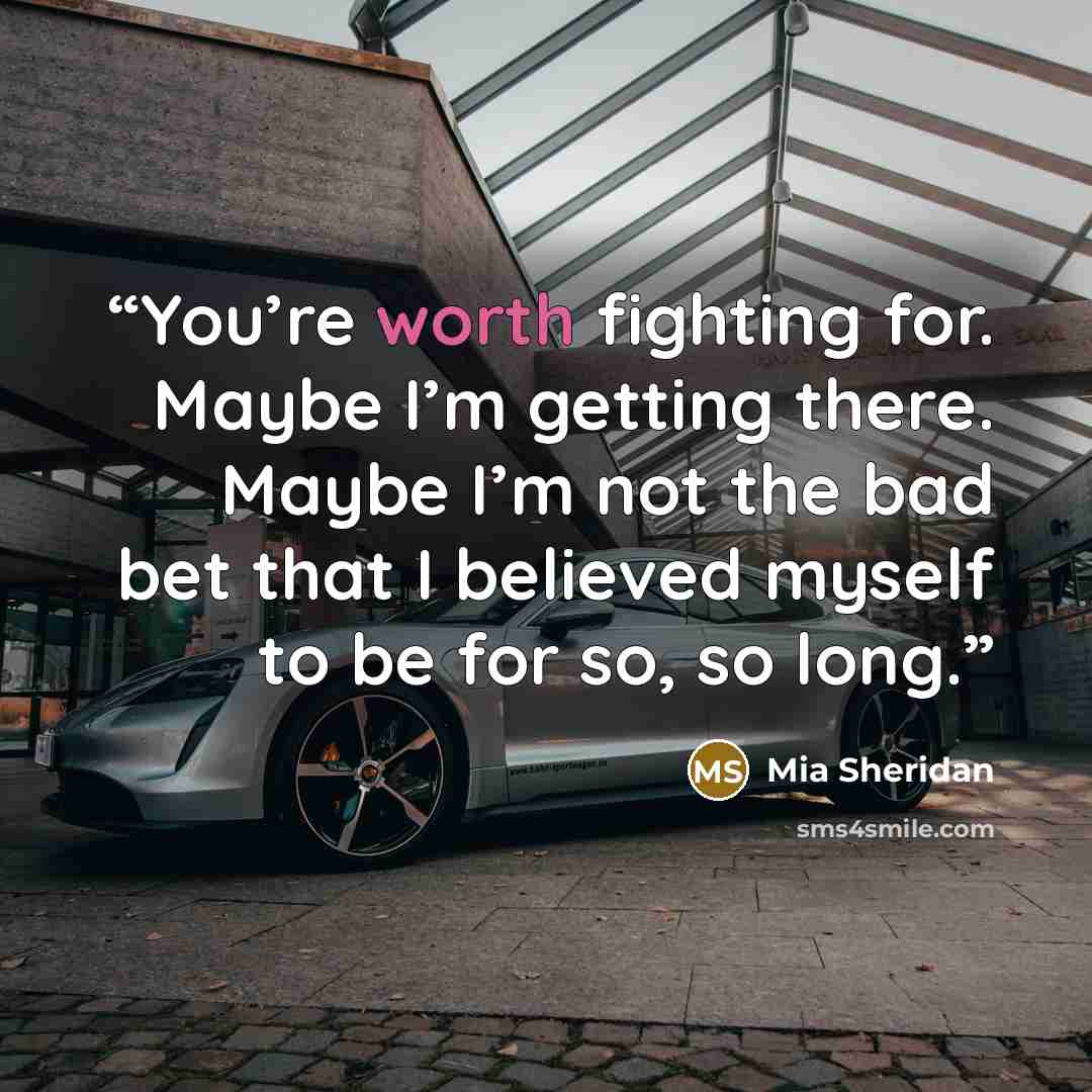 “You’re worth fighting for. Maybe I’m getting there. Maybe I’m not the bad bet that I believed myself to be for so, so long.” quote by Mia Sheridan