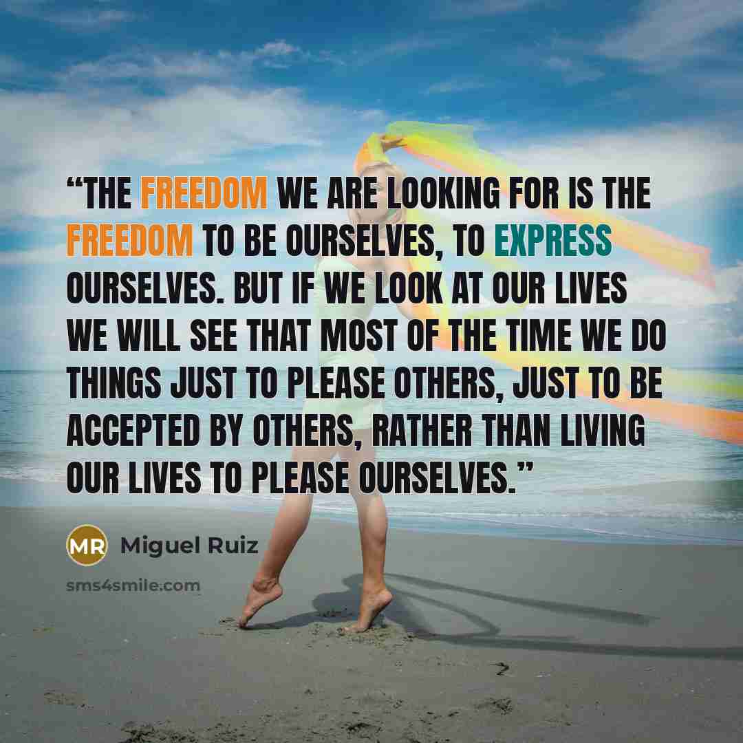 “The freedom we are looking for is the freedom to be ourselves, to express ourselves. But if we look at our lives we will see that most of the time we do things just to please others, just to be accepted by others, rather than living our lives to please ourselves.” quote by Miguel Ruiz