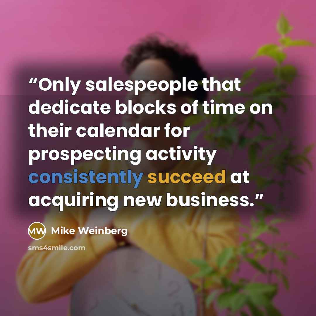 “Only salespeople that dedicate blocks of time on their calendar for prospecting activity consistently succeed at acquiring new business.” quote by Mike Weinberg
