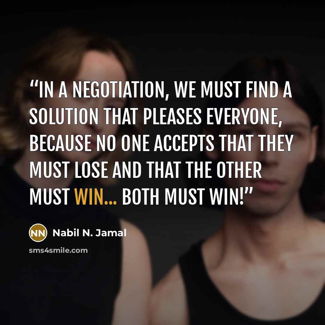 “In a negotiation, we must find a solution that pleases everyone, because no one accepts that they must lose and that the other must win... Both must win!” quote by Nabil N. Jamal
