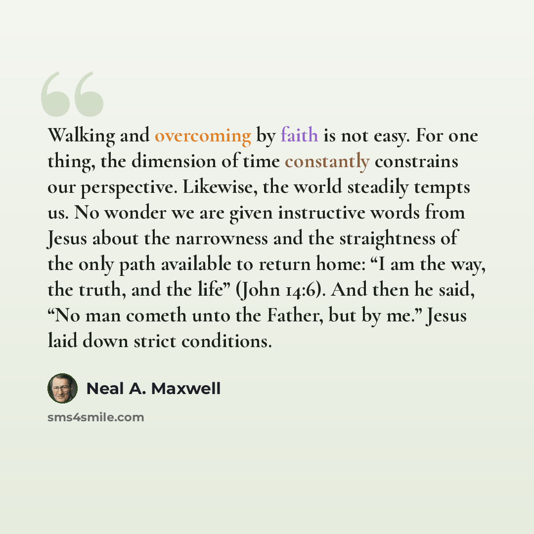 “Walking and overcoming by faith is not easy. For one thing, the dimension of time constantly constrains our perspective. Likewise, the world steadily tempts us. No wonder we are given instructive words from Jesus about the narrowness and the straightness of the only path available to return home…” quote by Neal A. Maxwell