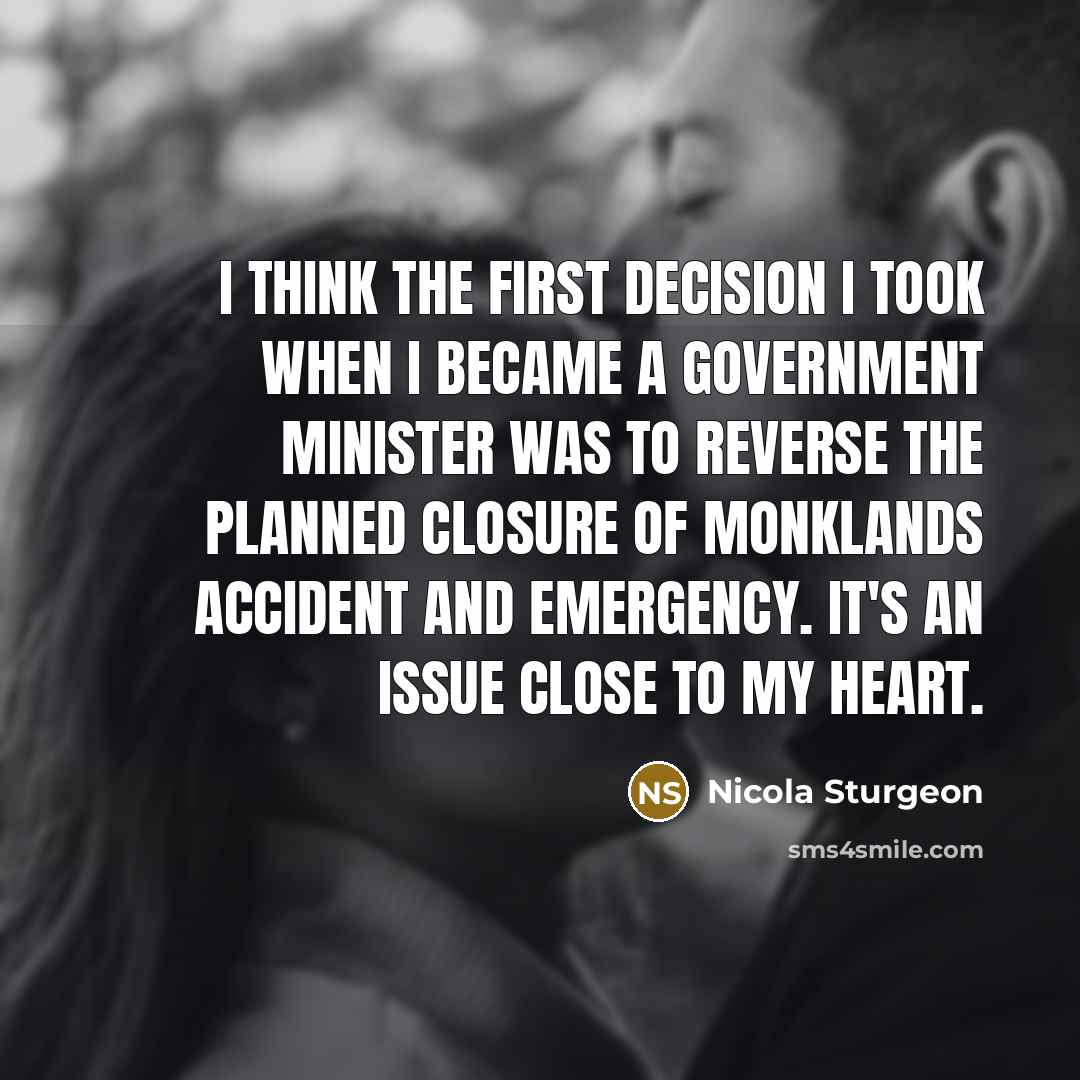 “I think the first decision I took when I became a government minister was to reverse the planned closure of Monklands Accident and Emergency. It's an issue close to my heart.” quote by Nicola Sturgeon