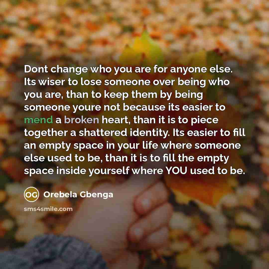 “Dont change who you are for anyone else. Its wiser to lose someone over being who you are, than to keep them by being someone youre not because its easier to mend a broken heart, than it is to piece together a shattered identity. Its easier to fill an empty space in your life where someone else…” quote by Orebela Gbenga