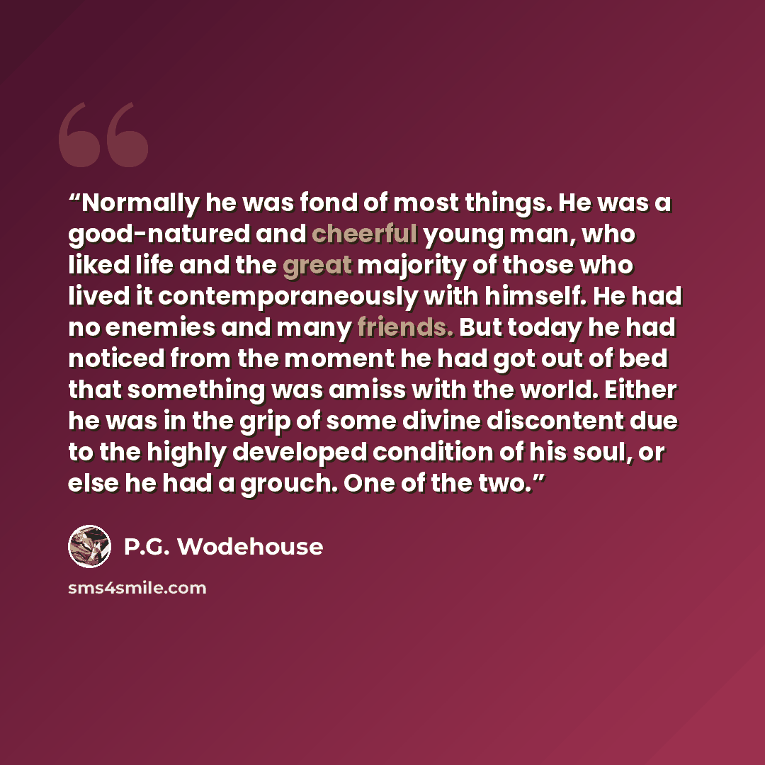 “Normally he was fond of most things. He was a good-natured and cheerful young man, who liked life and the great majority of those who lived it contemporaneously with himself. He had no enemies and many friends. But today he had noticed from the moment he had got out of bed that something was amiss…” quote by P.G. Wodehouse