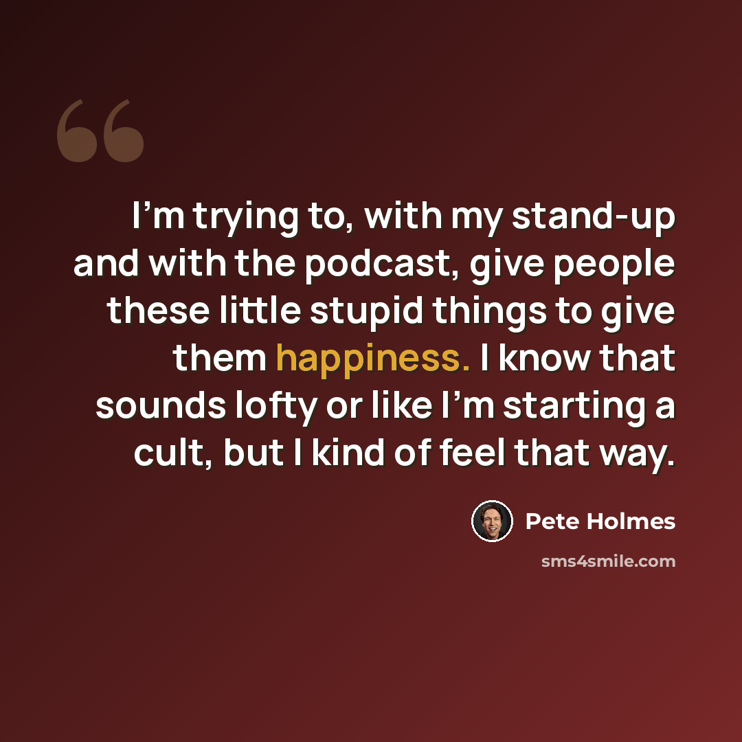 “I'm trying to, with my stand-up and with the podcast, give people these little stupid things to give them happiness. I know that sounds lofty or like I'm starting a cult, but I kind of feel that way.” quote by Pete Holmes