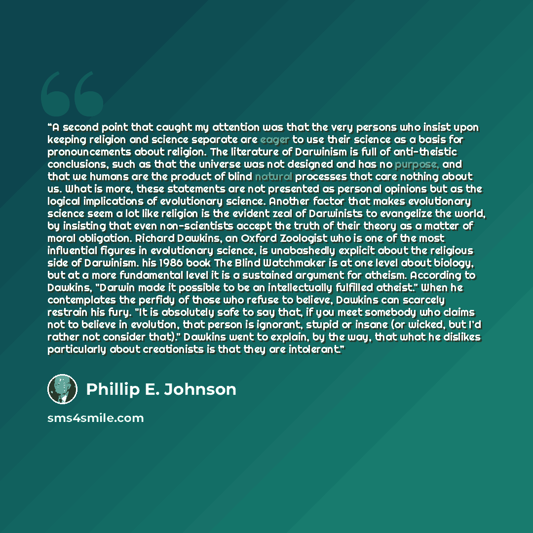 “A second point that caught my attention was that the very persons who insist upon keeping religion and science separate are eager to use their science as a basis for pronouncements about religion. The literature of Darwinism is full of anti-theistic conclusions, such as that the universe was not…” quote by Phillip E. Johnson