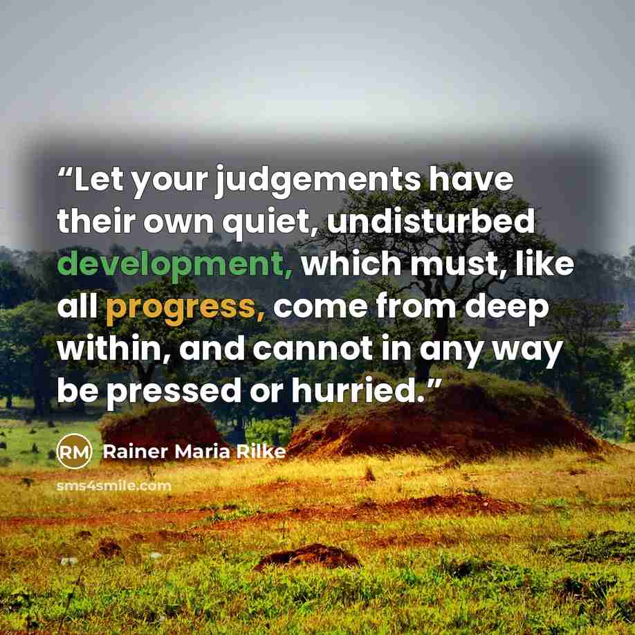 “Let your judgements have their own quiet, undisturbed development, which must, like all progress, come from deep within, and cannot in any way be pressed or hurried.” quote by Rainer Maria Rilke