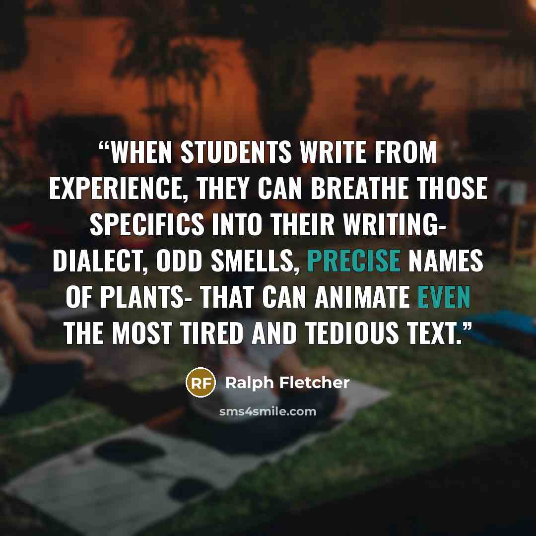 “When students write from experience, they can breathe those specifics into their writing- dialect, odd smells, precise names of plants- that can animate even the most tired and tedious text.” quote by Ralph Fletcher