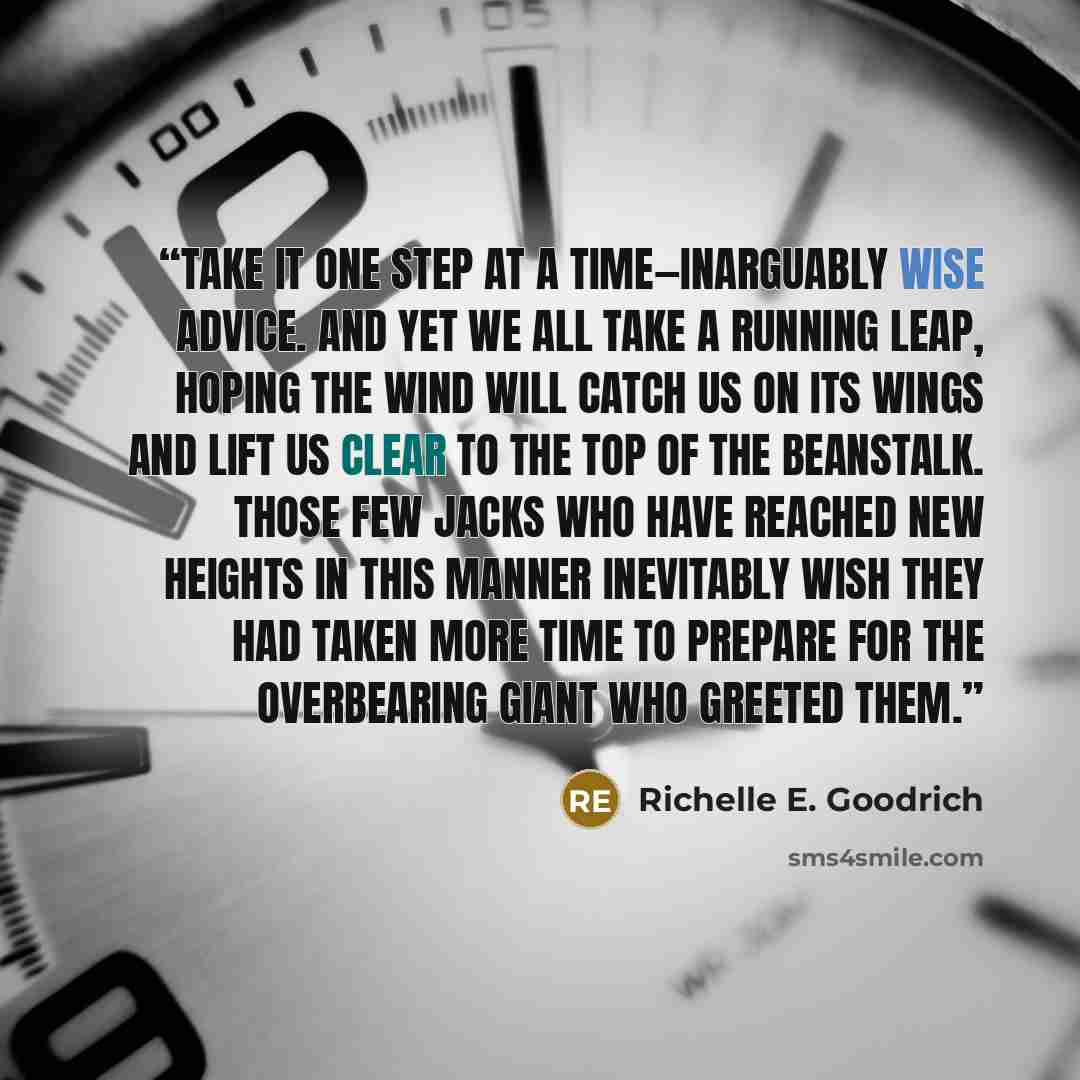 “Take it one step at a time—inarguably wise advice. And yet we all take a running leap, hoping the wind will catch us on its wings and lift us clear to the top of the beanstalk. Those few Jacks who have reached new heights in this manner inevitably wish they had taken more time to prepare for the…” quote by Richelle E. Goodrich
