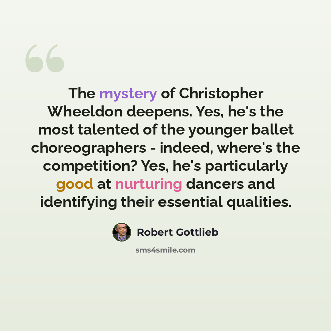 “The mystery of Christopher Wheeldon deepens. Yes, he's the most talented of the younger ballet choreographers - indeed, where's the competition? Yes, he's particularly good at nurturing dancers and identifying their essential qualities.” quote by Robert Gottlieb