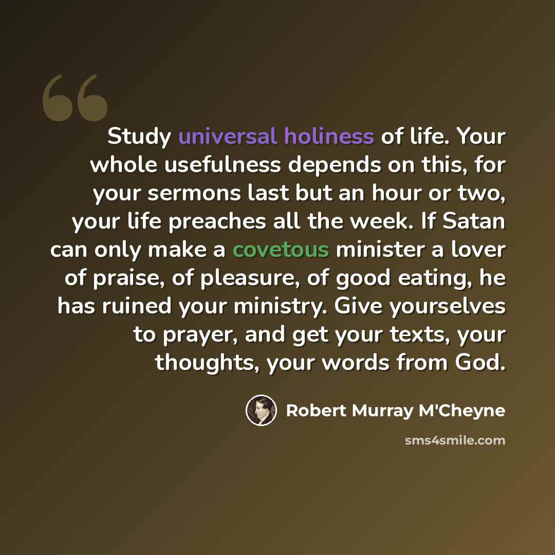 “Study universal holiness of life. Your whole usefulness depends on this, for your sermons last but an hour or two, your life preaches all the week. If Satan can only make a covetous minister a lover of praise, of pleasure, of good eating, he has ruined your ministry. Give yourselves to prayer, and…” quote by Robert Murray M'Cheyne