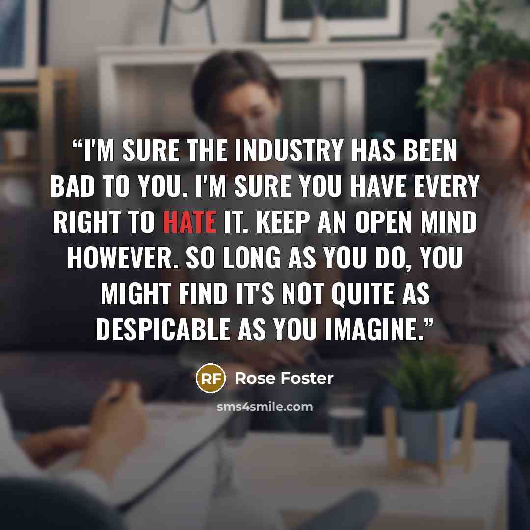 “I'm sure the Industry has been bad to you. I'm sure you have every right to hate it. Keep an open mind however. So long as you do, you might find it's not quite as despicable as you imagine.” quote by Rose Foster