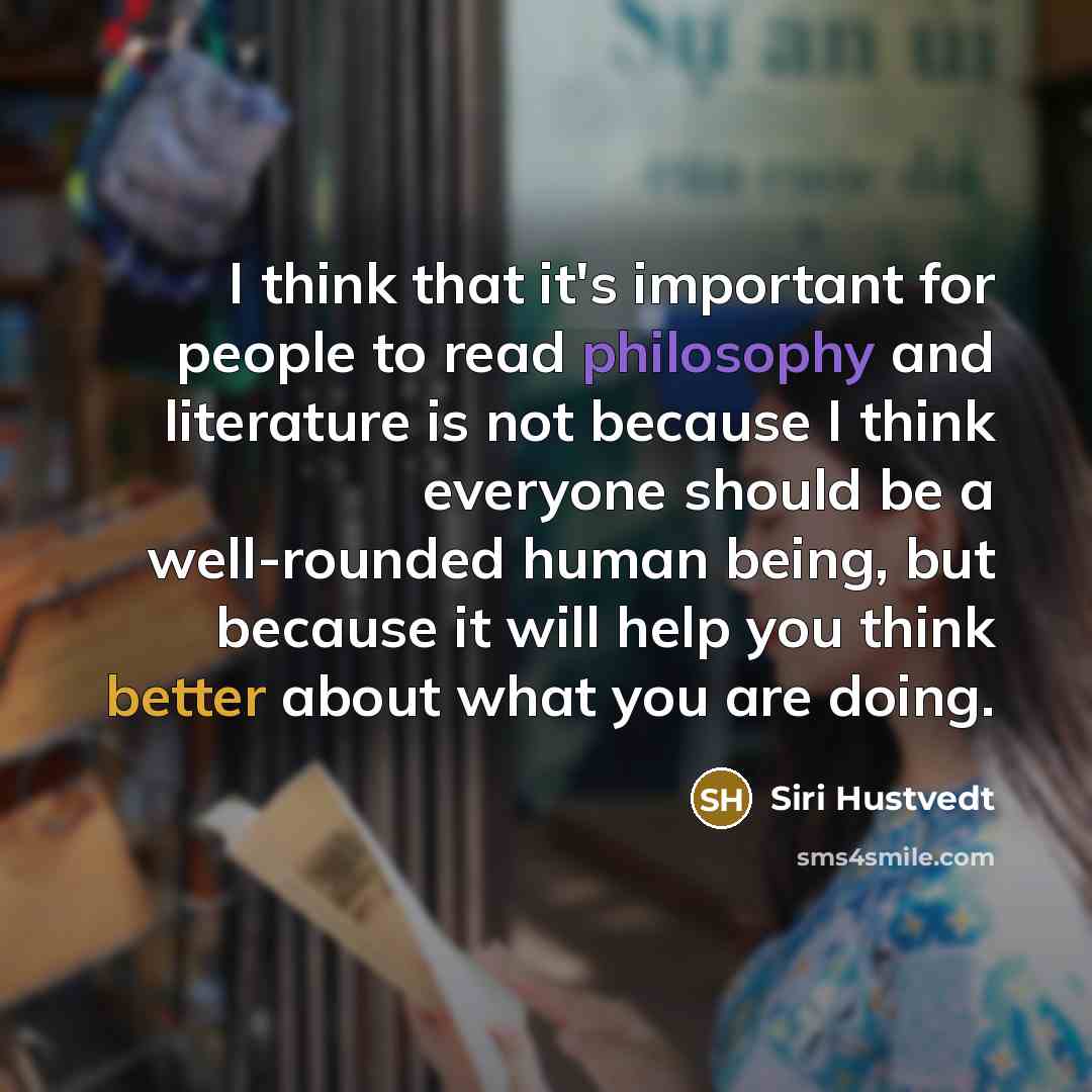 “I think that it's important for people to read philosophy and literature is not because I think everyone should be a well-rounded human being, but because it will help you think better about what you are doing.” quote by Siri Hustvedt
