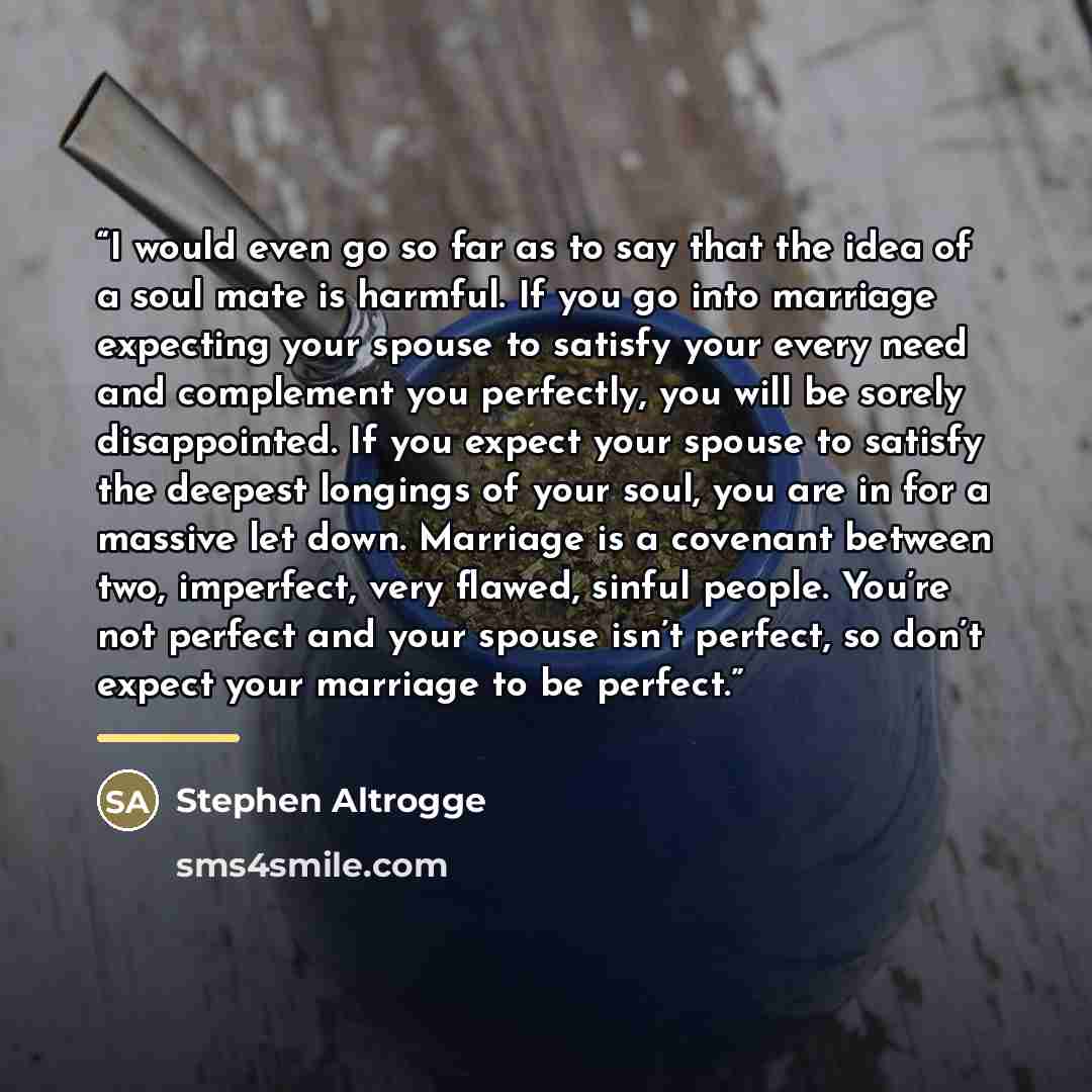 “I would even go so far as to say that the idea of a soul mate is harmful. If you go into marriage expecting your spouse to satisfy your every need and complement you perfectly, you will be sorely disappointed. If you expect your spouse to satisfy the deepest longings of your soul, you are in for a…” quote by Stephen Altrogge
