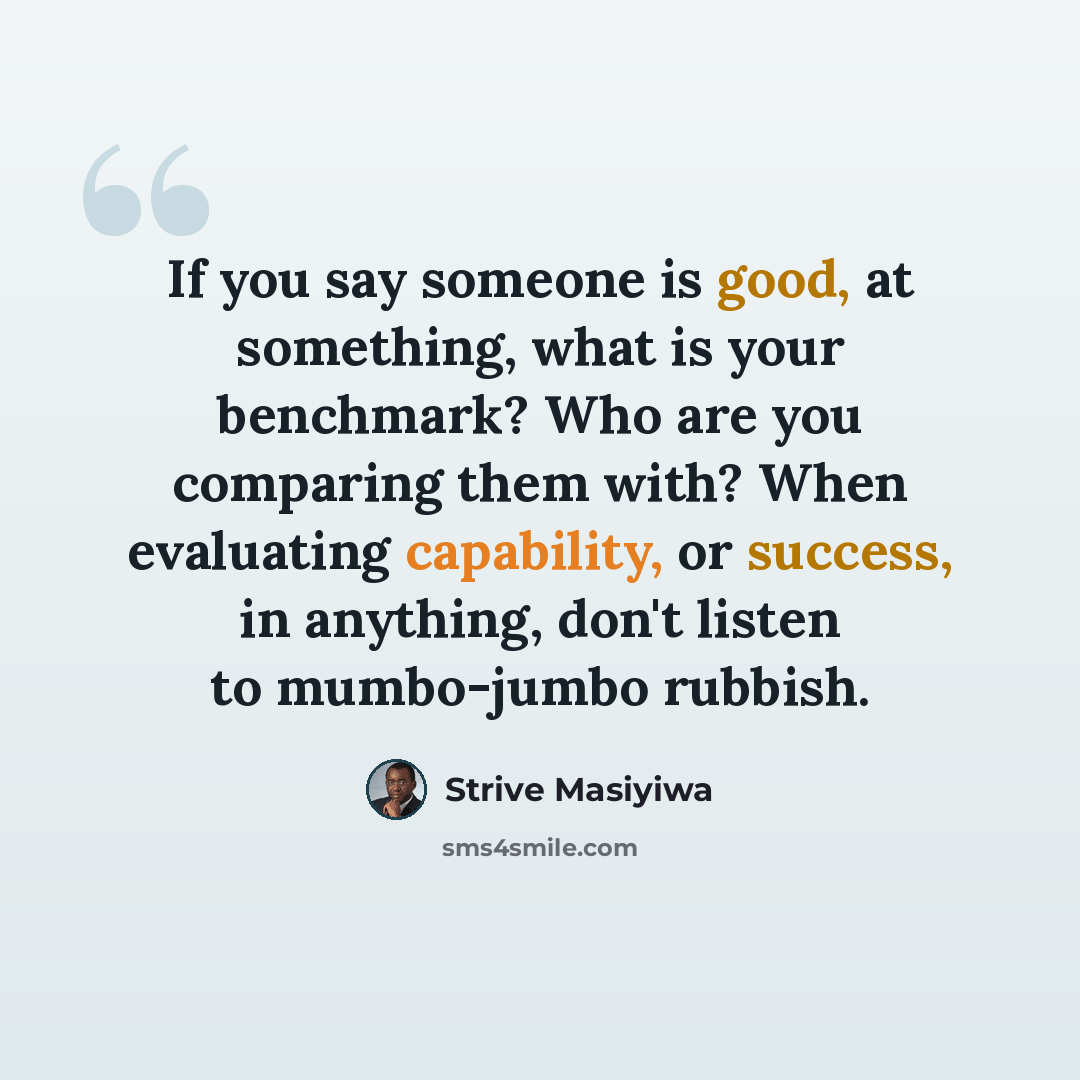 “If you say someone is good, at something, what is your benchmark? Who are you comparing them with? When evaluating capability, or success, in anything, don't listen to mumbo-jumbo rubbish.” quote by Strive Masiyiwa