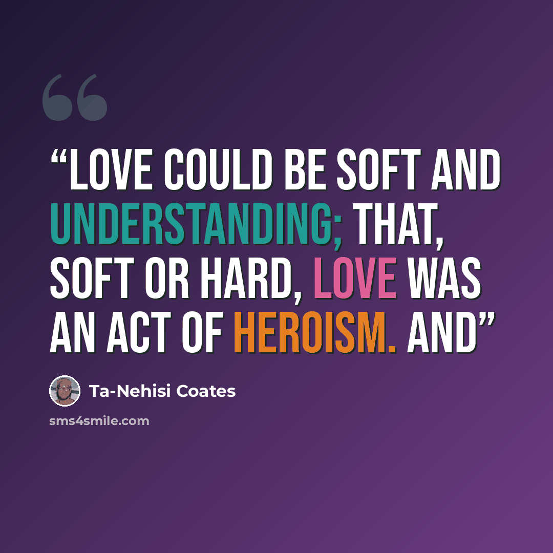 “love could be soft and understanding; that, soft or hard, love was an act of heroism. And” quote by Ta-Nehisi Coates