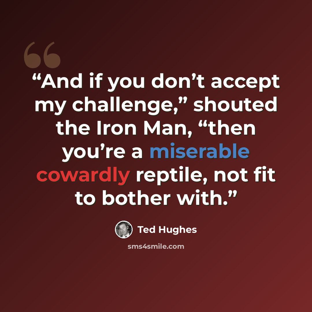 “And if you don’t accept my challenge,” shouted the Iron Man, “then you’re a miserable cowardly reptile, not fit to bother with.” quote by Ted Hughes