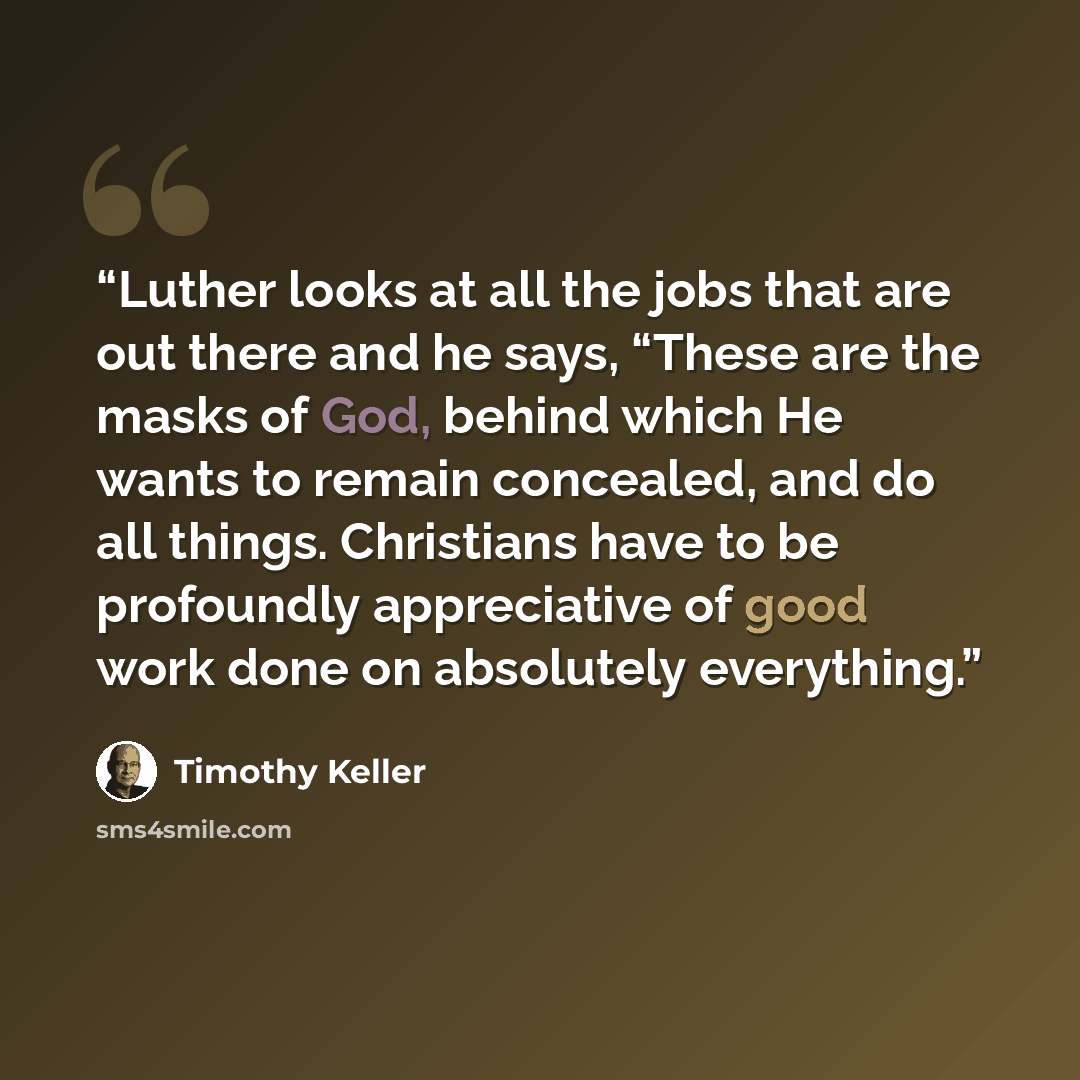 “Luther looks at all the jobs that are out there and he says, “These are the masks of God, behind which He wants to remain concealed, and do all things. Christians have to be profoundly appreciative of good work done on absolutely everything.” quote by Timothy Keller