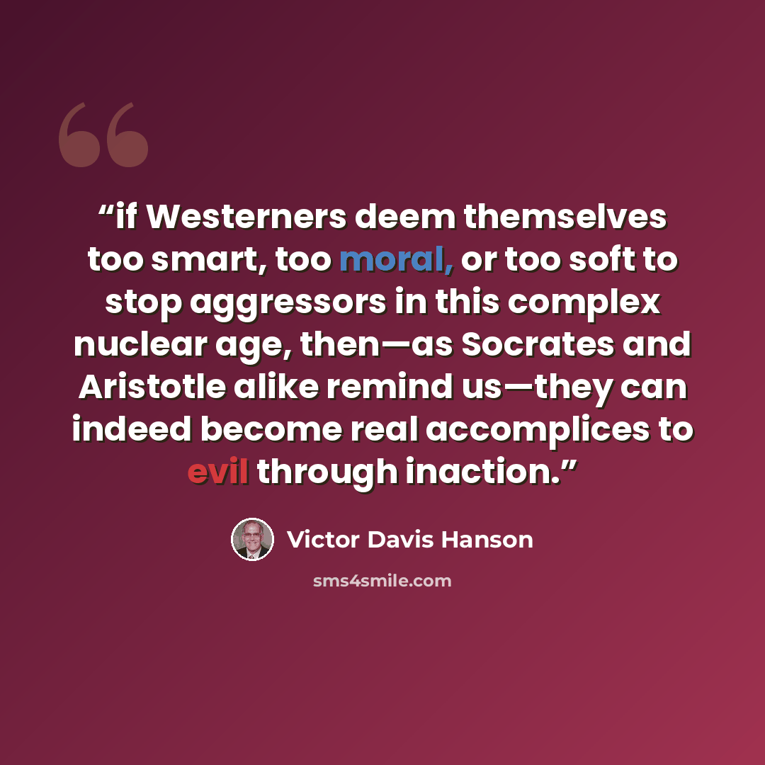 “if Westerners deem themselves too smart, too moral, or too soft to stop aggressors in this complex nuclear age, then—as Socrates and Aristotle alike remind us—they can indeed become real accomplices to evil through inaction.” quote by Victor Davis Hanson