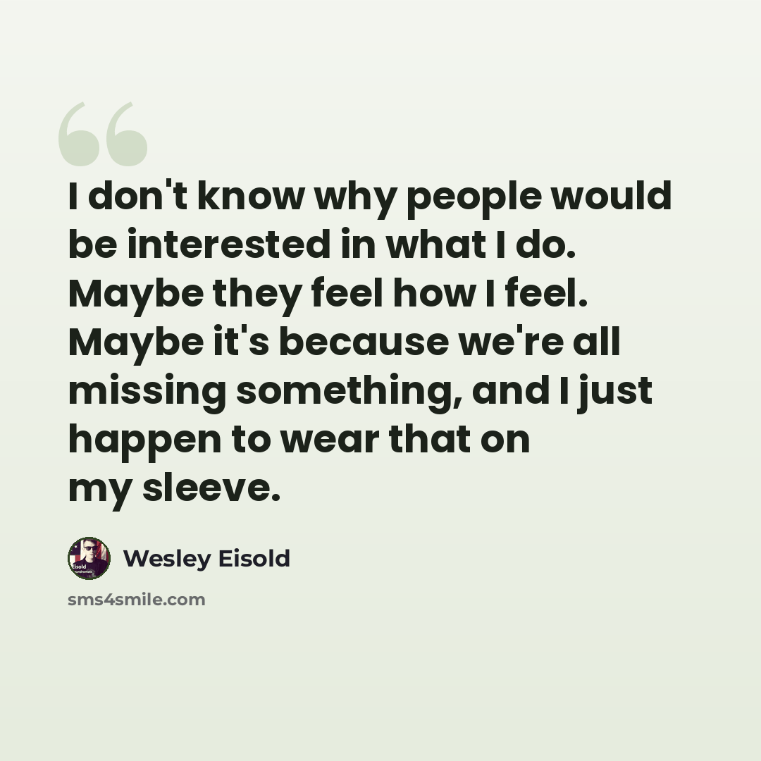 “I don't know why people would be interested in what I do. Maybe they feel how I feel. Maybe it's because we're all missing something, and I just happen to wear that on my sleeve.” quote by Wesley Eisold