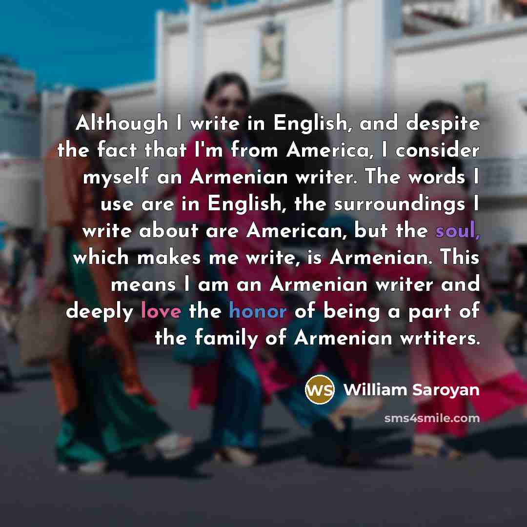 “Although I write in English, and despite the fact that I'm from America, I consider myself an Armenian writer. The words I use are in English, the surroundings I write about are American, but the soul, which makes me write, is Armenian. This means I am an Armenian writer and deeply love the honor…” quote by William Saroyan