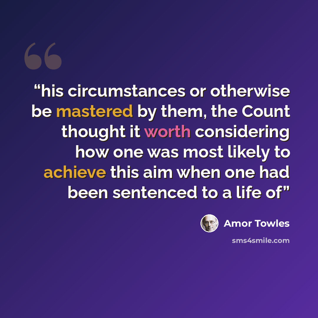 “his circumstances or otherwise be mastered by them, the Count thought it worth considering how one was most likely to achieve this aim when one had been sentenced to a life of” quote by Amor Towles