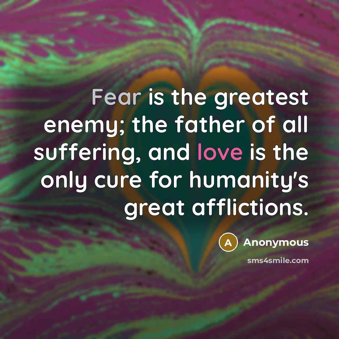 “Fear is the greatest enemy; the father of all suffering, and love is the only cure for humanity's great afflictions.” quote by Anonymous