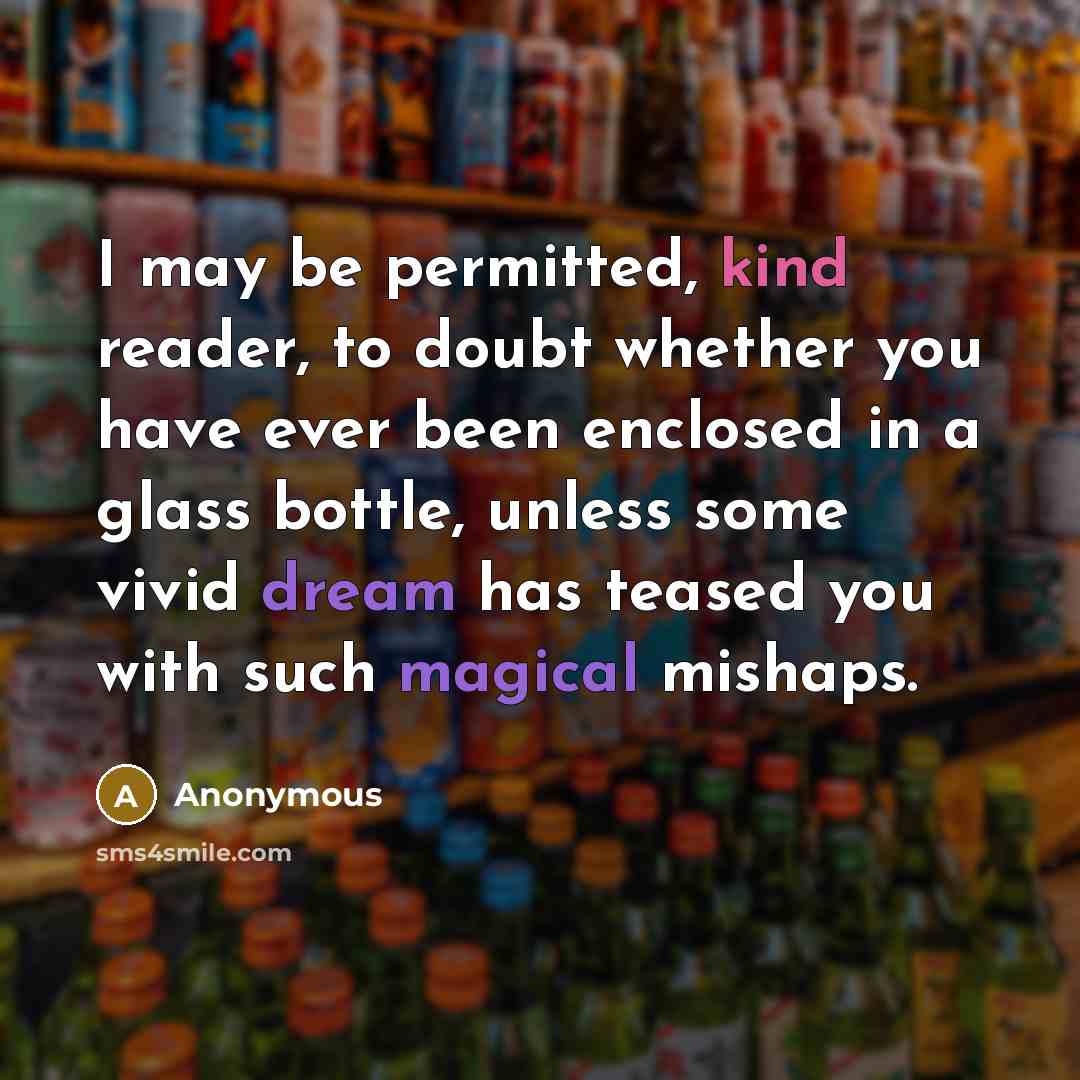 “I may be permitted, kind reader, to doubt whether you have ever been enclosed in a glass bottle, unless some vivid dream has teased you with such magical mishaps.” quote by Anonymous